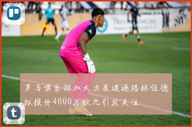 罗马俱乐部加大力度追逐格林伍德拟报价4000万欧元引发关注