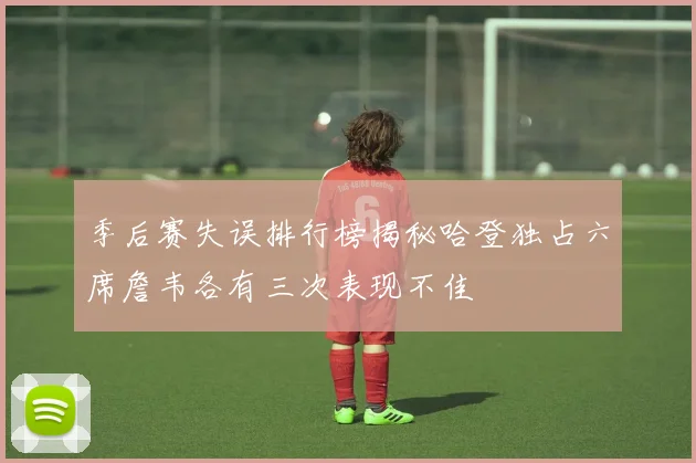 季后赛失误排行榜揭秘哈登独占六席詹韦各有三次表现不佳