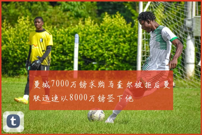 曼城7000万镑求购马奎尔被拒后曼联迅速以8000万镑签下他