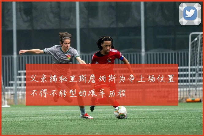 父亲揭秘里斯詹姆斯为争上场位置不得不转型的艰辛历程