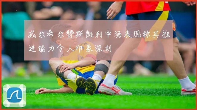 威尔希尔赞斯凯利中场表现称其推进能力令人印象深刻