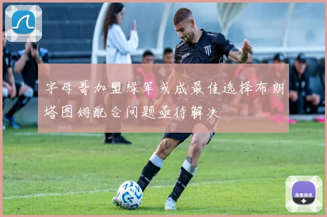 字母哥加盟绿军或成最佳选择布朗塔图姆配合问题亟待解决