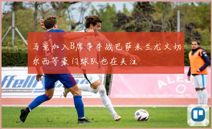 马竞加入B席争夺战巴萨米兰尤文切尔西等豪门球队也在关注