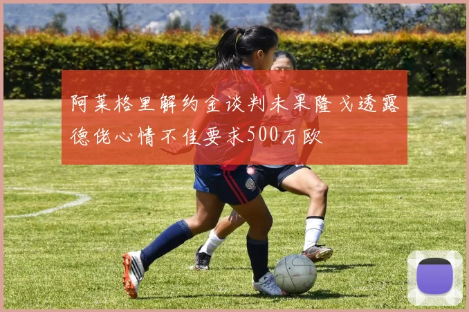 阿莱格里解约金谈判未果隆戈透露德佬心情不佳要求500万欧